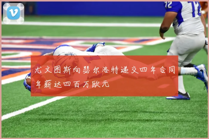 尤文图斯向瑟尔洛特递交四年合同年薪达四百万欧元
