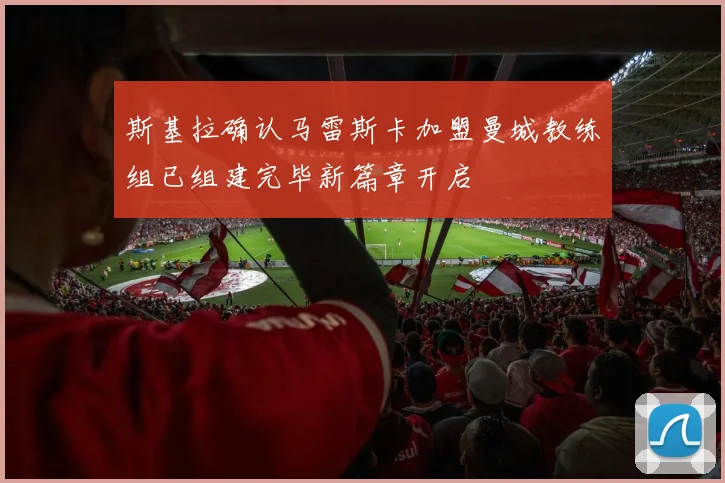 斯基拉确认马雷斯卡加盟曼城教练组已组建完毕新篇章开启