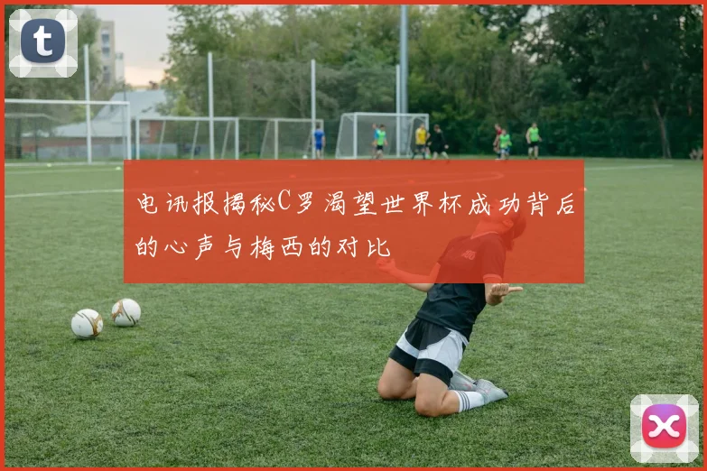 电讯报揭秘C罗渴望世界杯成功背后的心声与梅西的对比