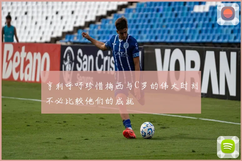 亨利呼吁珍惜梅西与C罗的伟大时刻不必比较他们的成就