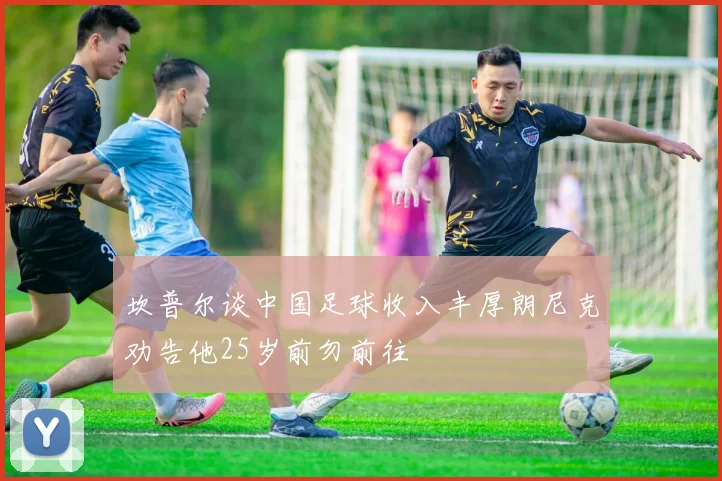 坎普尔谈中国足球收入丰厚朗尼克劝告他25岁前勿前往