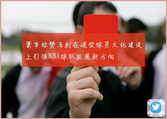 萧华称赞马刺在退役球员文化建设上引领NBA球队发展新方向