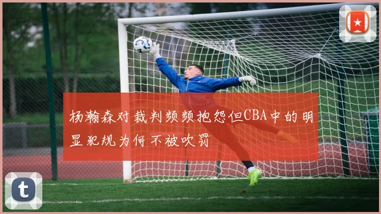 杨瀚森对裁判频频抱怨但CBA中的明显犯规为何不被吹罚