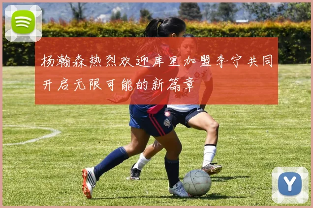杨瀚森热烈欢迎库里加盟李宁共同开启无限可能的新篇章