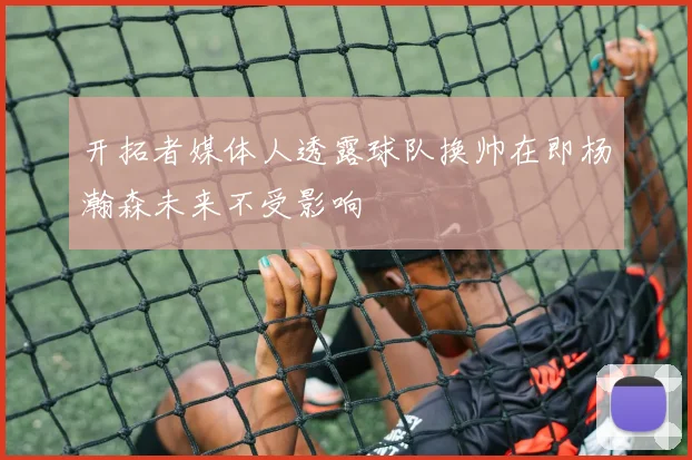 开拓者媒体人透露球队换帅在即杨瀚森未来不受影响