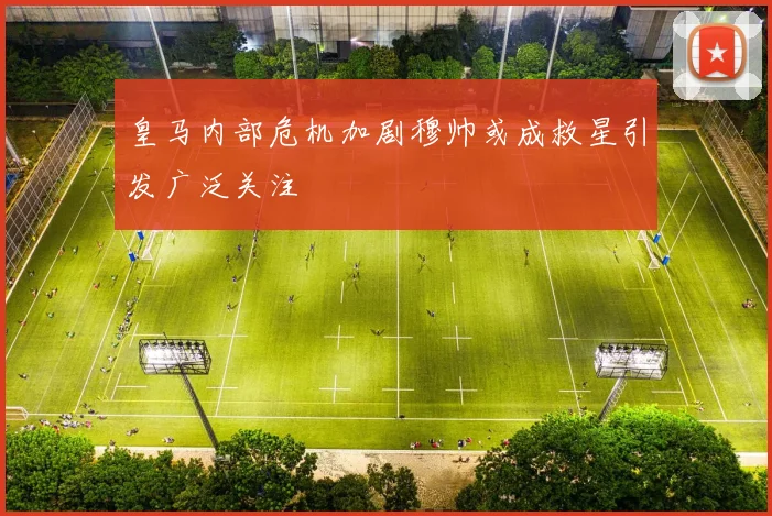 皇马内部危机加剧穆帅或成救星引发广泛关注