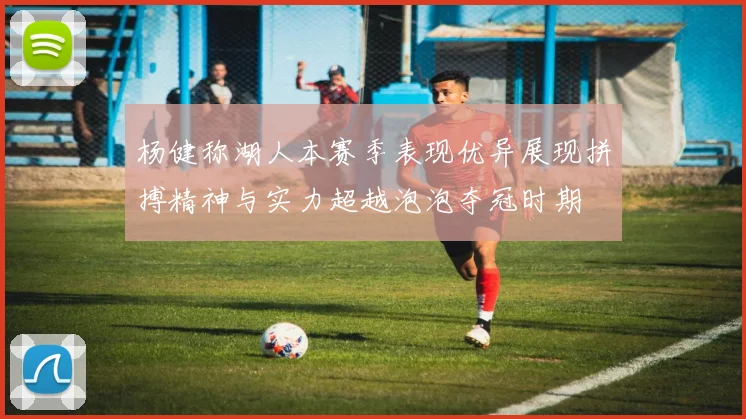 杨健称湖人本赛季表现优异展现拼搏精神与实力超越泡泡夺冠时期