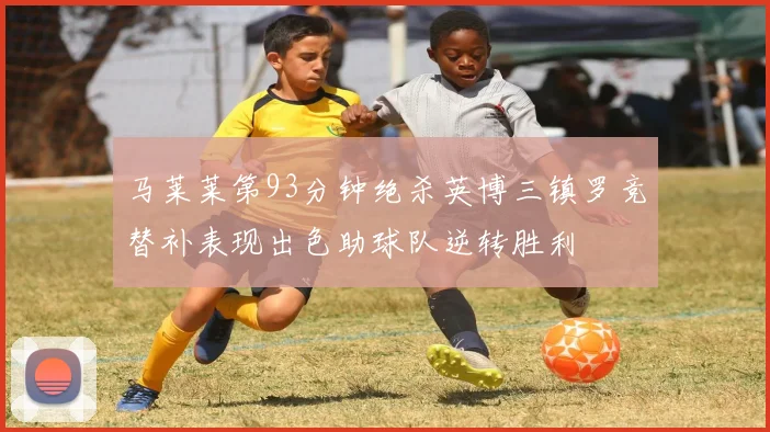 马莱莱第93分钟绝杀英博三镇罗竞替补表现出色助球队逆转胜利