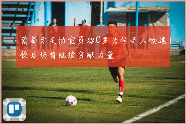 葡萄牙足协官员称C罗为传奇人物退役后仍将继续贡献力量