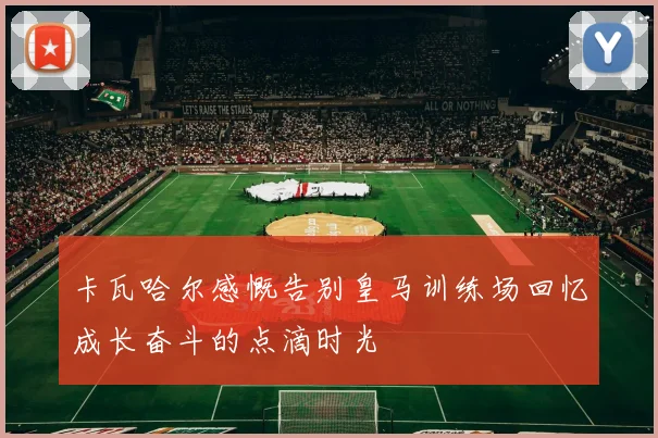 卡瓦哈尔感慨告别皇马训练场回忆成长奋斗的点滴时光