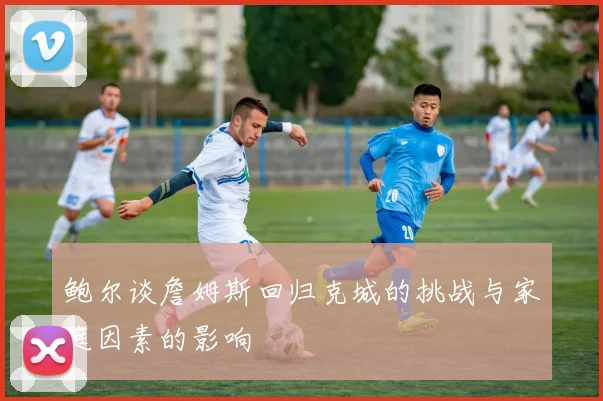 鲍尔谈詹姆斯回归克城的挑战与家庭因素的影响