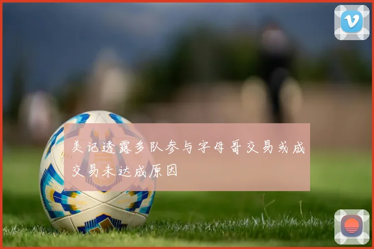 美记透露多队参与字母哥交易或成交易未达成原因