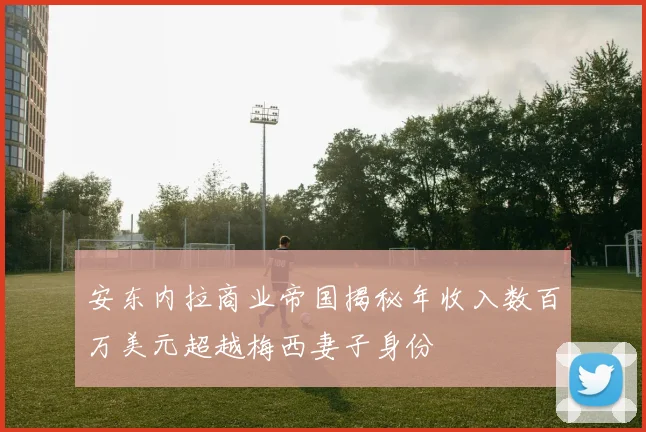 安东内拉商业帝国揭秘年收入数百万美元超越梅西妻子身份