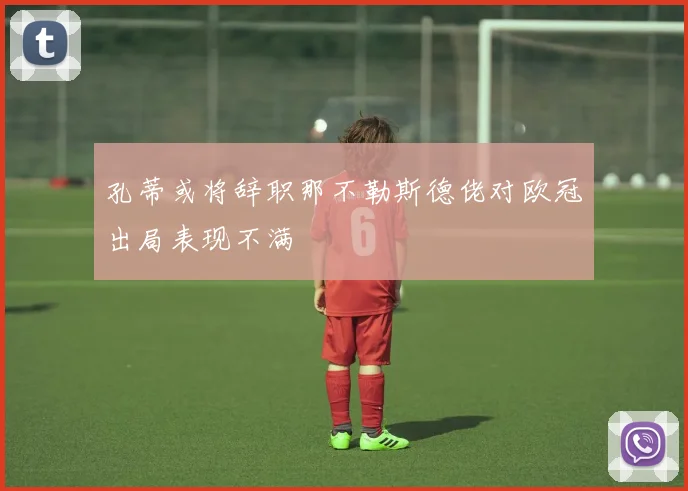 孔蒂或将辞职那不勒斯德佬对欧冠出局表现不满