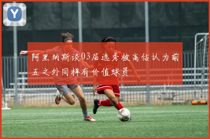 阿里纳斯谈03届选秀被高估认为前五之外同样有价值球员