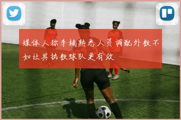 媒体人称李楠熟悉人员调配外教不如让其执教球队更有效