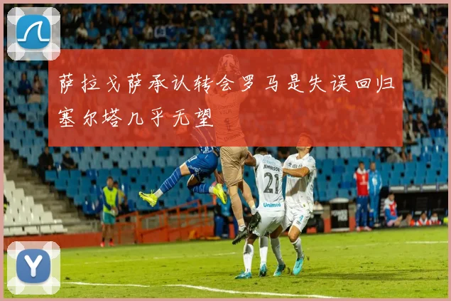 萨拉戈萨承认转会罗马是失误回归塞尔塔几乎无望