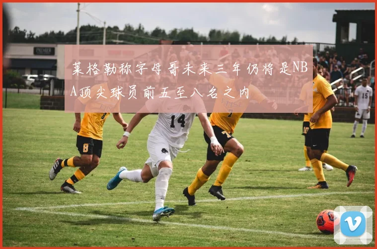 莱格勒称字母哥未来三年仍将是NBA顶尖球员前五至八名之内