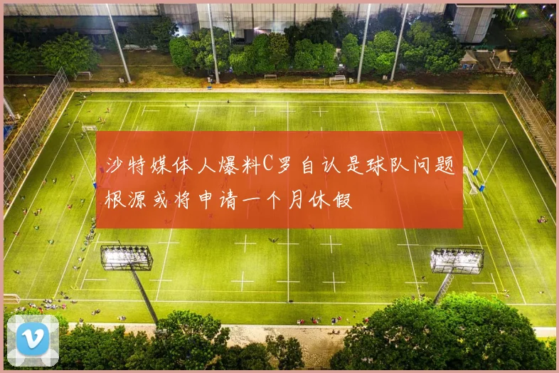 沙特媒体人爆料C罗自认是球队问题根源或将申请一个月休假