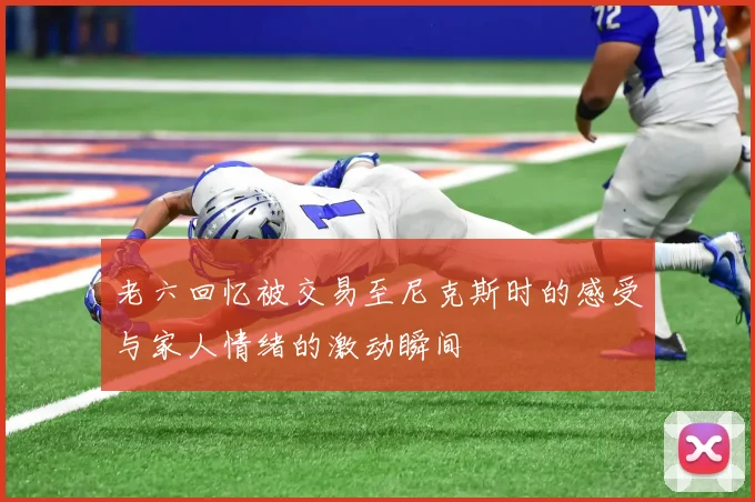 老六回忆被交易至尼克斯时的感受与家人情绪的激动瞬间