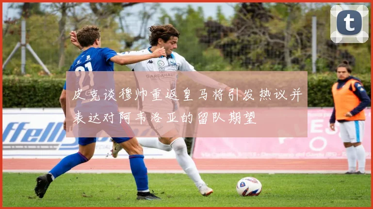 皮克谈穆帅重返皇马将引发热议并表达对阿韦洛亚的留队期望